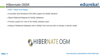 Slide 14Slide 14Slide 14 www.edureka.co/persistence-with-hibernate
Hibernate OGM
OGM – Object Grid Mapper
It provides Java Persistence API (JPA) support for NoSQL Solutions
Object Relational Mapping for NoSQL Databases
Provides support for most of the NoSQL database types
Scaling of Relational Databases with a NoSQL front end and with no change in domain model
 