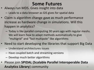 Some Futures
• Always run MDS. Gives insight into data
– Leads to a data browser as GIS gives for spatial data
• Claim is algorithm change gave as much performance
increase as hardware change in simulations. Will this
happen in analytics?
– Today is like parallel computing 30 years ago with regular meshs.
We will learn how to adapt methods automatically to give
“multigrid” and “fast multipole” like algorithms
• Need to start developing the libraries that support Big Data
– Understand architectures issues
– Have coupled batch and streaming versions
– Develop much better algorithms
• Please join SPIDAL (Scalable Parallel Interoperable Data
Analytics Library) community 695/25/2015
 