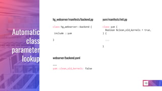 13
Automatic
class
parameter
lookup
hg_webserver/manifests/backend.pp
class hg_webserver::backend {
include ::yum
}
webserver/backend.yaml
---
yum::clean_old_kernels: false
yum/manifests/init.pp
class yum (
Boolean $clean_old_kernels = true,
) {
...
}
 