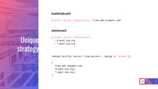 17
location/pdx.yaml
profile::server::time_servers: "time.pdx.example.com"
common.yaml
profile::server::time_servers:
- 0.pool.ntp.org
- 1.pool.ntp.org
lookup('profile::server::time_servers', {merge => 'unique'})
[
'time.pdx.example.com’,
'0.pool.ntp.org',
'1.pool.ntp.org’,
]
Unique
strategy
 