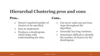 Hierarchal Clustering pros and cons
Pros..
» Doesn't required number of
clusters to be specified.
» Easy to implement.
» Produces a dendrogram,
which helps with
understanding the data.
Cons..
» Can never undo any previous
steps throughout the
algorithm.
» Generally has long runtimes.
» Sometimes difficult to identify
the number of clusters by the
dendrogram.
4/10/2018 HIERARCHICAL CLUSTERING 12
 
