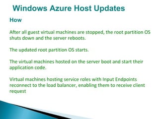 Windows Azure Host Updates
How
After all guest virtual machines are stopped, the root partition OS
shuts down and the server reboots.
The updated root partition OS starts.
The virtual machines hosted on the server boot and start their
application code.
Virtual machines hosting service roles with Input Endpoints
reconnect to the load balancer, enabling them to receive client
request
 