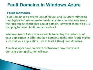 Fault Domains in Windows Azure
Fault Domains
Fault Domain is a physical unit of failure, and is closely related to
the physical infrastructure in the data centers. In Windows Azure
the rack can be considered a fault domain. However there is no 1:1
mapping between fault domain and rack.
Windows Azure Fabric is responsible to deploy the instances of
your application in different fault domains. Right now Fabric makes
sure that your application uses at least 2 (two) fault domains.
As a developer have no direct control over how many fault
domains your application will use.
 