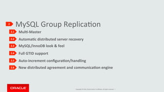 Copyright	©	2016,	Oracle	and/or	its	aﬃliates.	All	rights	reserved.		|	
					
											New	distributed	agreement	and	communicaKon	engine					
MySQL	Group	ReplicaIon	2	
2.1	
2.2	
2.3	
2.4	
2.5	
2.6	
												MulK-Master	
					
												AutomaKc	distributed	server	recovery	
					
												MySQL/InnoDB	look	&	feel	
					
												Auto-increment	conﬁguraKon/handling	
					
												Full	GTID	support	
					
 