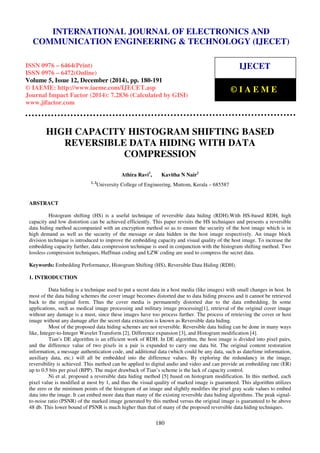 Proceedings of the International Conference on Emerging Trends in Engineering and Management (ICETEM14)
30 – 31, December 2014, Ernakulam, India
180
HIGH CAPACITY HISTOGRAM SHIFTING BASED
REVERSIBLE DATA HIDING WITH DATA
COMPRESSION
Athira Ravi1
, Kavitha N Nair2
1, 2
University College of Engineering, Muttom, Kerala – 685587
ABSTRACT
Histogram shifting (HS) is a useful technique of reversible data hiding (RDH).With HS-based RDH, high
capacity and low distortion can be achieved efficiently. This paper revisits the HS techniques and presents a reversible
data hiding method accompanied with an encryption method so as to ensure the security of the host image which is in
high demand as well as the security of the message or data hidden in the host image respectively. An image block
division technique is introduced to improve the embedding capacity and visual quality of the host image. To increase the
embedding capacity further, data compression technique is used in conjunction with the histogram shifting method. Two
lossless compression techniques, Huffman coding and LZW coding are used to compress the secret data.
Keywords: Embedding Performance, Histogram Shifting (HS), Reversible Data Hiding (RDH).
1. INTRODUCTION
Data hiding is a technique used to put a secret data in a host media (like images) with small changes in host. In
most of the data hiding schemes the cover image becomes distorted due to data hiding process and it cannot be retrieved
back to the original form. Thus the cover media is permanently distorted due to the data embedding. In some
applications, such as medical image processing and military image processing[1], retrieval of the original cover image
without any damage is a must, since these images have too process further. The process of retrieving the cover or host
image without any damage after the secret data extraction is known as Reversible data hiding.
Most of the proposed data hiding schemes are not reversible. Reversible data hiding can be done in many ways
like, Integer-to-Integer Wavelet Transform [2], Difference expansion [3], and Histogram modification [4].
Tian’s DE algorithm is an efficient work of RDH. In DE algorithm, the host image is divided into pixel pairs,
and the difference value of two pixels in a pair is expanded to carry one data bit. The original content restoration
information, a message authentication code, and additional data (which could be any data, such as date/time information,
auxiliary data, etc.) will all be embedded into the difference values. By exploring the redundancy in the image,
reversibility is achieved. This method can be applied to digital audio and video and can provide an embedding rate (ER)
up to 0.5 bits per pixel (BPP). The major drawback of Tian’s scheme is the lack of capacity control.
Ni et al. proposed a reversible data hiding method [5] based on histogram modification. In this method, each
pixel value is modified at most by 1, and thus the visual quality of marked image is guaranteed. This algorithm utilizes
the zero or the minimum points of the histogram of an image and slightly modifies the pixel gray scale values to embed
data into the image. It can embed more data than many of the existing reversible data hiding algorithms. The peak signal-
to-noise ratio (PSNR) of the marked image generated by this method versus the original image is guaranteed to be above
48 db. This lower bound of PSNR is much higher than that of many of the proposed reversible data hiding techniques.
INTERNATIONAL JOURNAL OF ELECTRONICS AND
COMMUNICATION ENGINEERING & TECHNOLOGY (IJECET)
ISSN 0976 – 6464(Print)
ISSN 0976 – 6472(Online)
Volume 5, Issue 12, December (2014), pp. 180-191
© IAEME: http://www.iaeme.com/IJECET.asp
Journal Impact Factor (2014): 7.2836 (Calculated by GISI)
www.jifactor.com
IJECET
© I A E M E
 