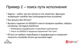 Пример 2 – поиск пути исполнения
• Задача – найти, как мы попали в это неуютное (функция
возвращает ошибку при (не)определенных условиях)
• Как решать без DTrace?
• Вызвать падение по SIGSEGV в месте возврата ошибки, собрать
coredump, поглядеть backtrace
• Необходима модификация и пересборка приложения
• Упасть по SIGSEGV в продакшн окружении? Нет пути!

• DTrace не требует пересборки и модификации и позволяет
получить стектрейс вплоть до вызовов ядра

 