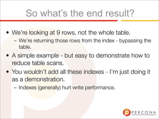 So what’s the end result?
• We’re looking at 9 rows, not the whole table.
   – We’re returning those rows from the index - bypassing the
     table.
• A simple example - but easy to demonstrate how to
  reduce table scans.
• You wouldn’t add all these indexes - I’m just doing it
  as a demonstration.
   – Indexes (generally) hurt write performance.
 
