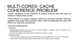 MULTI-CORES: CACHE
COHERENCE PROBLEM
• Cache coherence is the uniformity of shared resource data that ends up
stored in multiple local caches
• When clients in a system maintain caches of a common memory resource,
problems may arise with incoherent data, which is particularly the case with
CPUs in a multi-core architecture
• Coherence Mechanism:
• Snooping:
• Snooping based protocols tend to be faster, if enough bandwidth is available, since all transactions are a
request/response seen by all processors
• Snooping isn't scalable. Every request must be broadcast to all nodes in a system
• Directory based
• Tend to have longer latencies but use much less bandwidth since messages are point to point and not broadcast
• For this reason, many of the larger systems (>64 processors) use this type of cache coherence
 