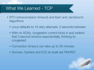 What We Learned - TCP
•   RTO (retransmission timeout) and Karn and Jacobson’s
    Algorithms
    •   Linux defaults to 15 retry attempts, 3 seconds between
    •   With no ACKs, congestion control kicks in and widens
        that 3 second window exponentially, thinking its
        congested
    •   Connection timeout can take up to 30 minutes
    •   Devices, Carriers and EC2 at scale eat FIN/RST
 