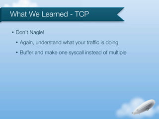 What We Learned - TCP

•   Don’t Nagle!
    •   Again, understand what your trafﬁc is doing
    •   Buffer and make one syscall instead of multiple
 