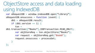 twitter #devcamp lab setup: http://bit.ly/html5setup Blog http://blogs.msdn.com/dorischen
var oRequestDB = window.indexedDB.open(“Library”);
oRequestDB.onsuccess = function (event) {
db1 = oRequestDB.result;
if (db1.version == 1) {
txn =
db1.transaction([“Books”],IDBTransaction.READ_ONLY);
var objStoreReq = txn.objectStore(“Books”);
var request = objStoreReq.get("Book0");
request.onsuccess = processGet;
}
};
 