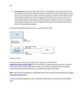 107
 View models encapsulate the app’s state, actions, and operations. A view model serves as the
decoupling layer between the model and the view. It provides the data in a format that the view
can consume and updates the model so that the view does not need to interact with the model.
View models respond to commands and trigger events. They also act as data sources for any
data that views display. View models are built specifically to support a view. You can think of a
view model as the app, minus the UI. In Windows Store apps, you can declaratively bind views
to their corresponding view models.
Here are the relationships between a view, a view model and a model.
MVVM in Hilo
In Hilo, there is one view class per page of the UI. (A page is an instance of the
Windows::UI::Xaml::Controls::Page class.) Each view has a corresponding view model class. All of the
view models in Hilo share the app's domain model, which is often just called the model. The model
consists of classes that the view models use to implement the app’s functionality.
Note If you want to jump directly to a walkthrough of the Hilo’s view and view model code, see Creating
and navigating pages in Hilo.
In the Visual Studio solution Hilo.sln there are solution folders that are named for each of the MVVM
layers.
 