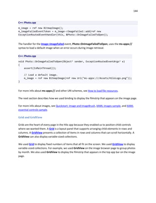 144
C++: Photo.cpp
m_image = ref new BitmapImage();
m_imageFailedEventToken = m_image->ImageFailed::add(ref new
ExceptionRoutedEventHandler(this, &Photo::OnImageFailedToOpen));
The handler for the Image::ImageFailed event, Photo::OnImageFailedToOpen, uses the ms-appx://
syntax to load a default image when an error occurs during image retrieval.
C++: Photo.cpp
void Photo::OnImageFailedToOpen(Object^ sender, ExceptionRoutedEventArgs^ e)
{
assert(IsMainThread());
// Load a default image.
m_image = ref new BitmapImage(ref new Uri("ms-appx:///Assets/HiloLogo.png"));
}
For more info about ms-appx:// and other URI schemes, see How to load file resources.
The next section describes how we used binding to display the filmstrip that appears on the image page.
For more info about images, see Quickstart: Image and ImageBrush, XAML images sample, and XAML
essential controls sample.
Grid and GridView
Grids are the heart of every page in the Hilo app because they enabled us to position child controls
where we wanted them. A Grid is a layout panel that supports arranging child elements in rows and
columns. A GridView presents a collection of items in rows and columns that can scroll horizontally. A
GridView can also display variable-sized collections.
We used Grid to display fixed numbers of items that all fit on the screen. We used GridView to display
variable-sized collections. For example, we used GridView on the image browser page to group photos
by month. We also used GridView to display the filmstrip that appears in the top app bar on the image
page.
 
