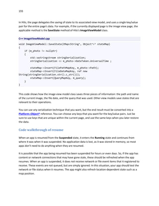 193
In Hilo, the page delegates the saving of state to its associated view model, and uses a single key/value
pair for the entire page's data. For example, if the currently displayed page is the image view page, the
applicable method is the SaveState method of Hilo's ImageViewModel class.
C++ ImageViewModel.cpp
void ImageViewModel::SaveState(IMap<String^, Object^>^ stateMap)
{
if (m_photo != nullptr)
{
std::wstringstream stringSerialization;
stringSerialization << m_photo->DateTaken.UniversalTime ;
stateMap->Insert(FilePathMapKey, m_photo->Path);
stateMap->Insert(FileDateMapKey, ref new
String(stringSerialization.str().c_str()));
stateMap->Insert(QueryMapKey, m_query);
}
}
This code shows how the image view model class saves three pieces of information: the path and name
of the current image, the file date, and the query that was used. Other view models save states that are
relevant to their operations.
You can use any serialization technique that you want, but the end result must be converted into a
Platform::Object^ reference. You can choose any keys that you want for the key/value pairs. Just be
sure to use keys that are unique within the current page, and use the same keys when you later restore
the data.
Code walkthrough of resume
When an app is resumed from the Suspended state, it enters the Running state and continues from
where it was when it was suspended. No application data is lost, as it was stored in memory, so most
apps don't need to do anything when they are resumed.
It is possible that the app being resumed has been suspended for hours or even days. So, if the app has
content or network connections that may have gone stale, these should be refreshed when the app
resumes. When an app is suspended, it does not receive network or file event items that it registered to
receive. These events are not queued, but are simply ignored. In this situation, your app should test the
network or file status when it resumes. The app might also refresh location-dependent state such as a
map position.
 