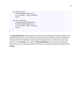 94
case Mode::Active:
StartMonthAndYearQueries();
m_currentMode = Mode::Running;
break;
case Mode::Running:
CancelMonthAndYearQueries();
StartMonthAndYearQueries();
m_currentMode = Mode::Running;
break;
}
}
The ObserveFileChange method responds to operating system notifications of external changes to the
image files that the user is viewing. There are 4 cases to consider, depending on what is happening in
the app at the time of notification. For example, if the image browser is currently running an async
query, its mode is Running. In this mode, the ObserveFileChange action cancels the running query
because the results are no longer needed and then starts a new query. The operational mode remains
Running.
 