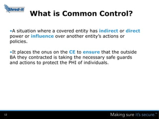 What is Common Control?

     •A situation where a covered entity has indirect or direct
     power or influence over another entity’s actions or
     policies.

     •It places the onus on the CE to ensure that the outside
     BA they contracted is taking the necessary safe guards
     and actions to protect the PHI of individuals.




12
 