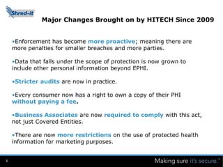 Major Changes Brought on by HITECH Since 2009


    •Enforcement has become more proactive; meaning there are
    more penalties for smaller breaches and more parties.

    •Data that falls under the scope of protection is now grown to
    include other personal information beyond EPHI.

    •Stricter audits are now in practice.

    •Every consumer now has a right to own a copy of their PHI
    without paying a fee.

    •Business Associates are now required to comply with this act,
    not just Covered Entities.

    •There are now more restrictions on the use of protected health
    information for marketing purposes.


6
 