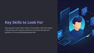 Key Skills to Look For
Seek expertise in Swift, Kotlin, Flutter, or React Native, solid UI/UX design
understanding, API integration experience, familiarity with app store
guidelines, and strong testing/debugging skills.
 