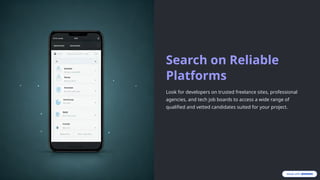 Search on Reliable
Platforms
Look for developers on trusted freelance sites, professional
agencies, and tech job boards to access a wide range of
qualified and vetted candidates suited for your project.
 