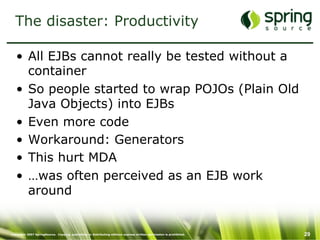 Copyright 2007 SpringSource. Copying, publishing or distributing without express written permission is prohibited. 29
The disaster: Productivity
•  All EJBs cannot really be tested without a
container
•  So people started to wrap POJOs (Plain Old
Java Objects) into EJBs
•  Even more code
•  Workaround: Generators
•  This hurt MDA
•  …was often perceived as an EJB work
around
 