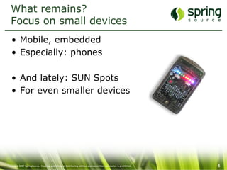 Copyright 2007 SpringSource. Copying, publishing or distributing without express written permission is prohibited. 5
What remains?
Focus on small devices
•  Mobile, embedded
•  Especially: phones
•  And lately: SUN Spots
•  For even smaller devices
 