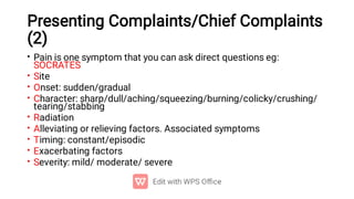 Presenting Complaints/Chief Complaints
(2)
•
•
•
•
•
•
•
•
•
Pain is one symptom that you can ask direct questions eg:
SOCRATES
Site
Onset: sudden/gradual
Character: sharp/dull/aching/squeezing/burning/colicky/crushing/
tearing/stabbing
Radiation
Alleviating or relieving factors. Associated symptoms
Timing: constant/episodic
Exacerbating factors
Severity: mild/ moderate/ severe
 