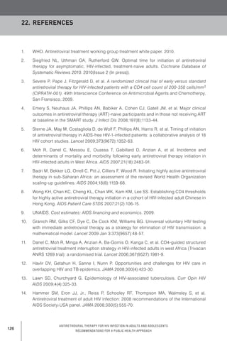 126
Antiretroviral therapy for HIV infection in adults and adolescents
Recommendations for a public health approach
1.	 WHO. Antiretroviral treatment working group treatment white paper. 2010.
2.	 Siegfried NL, Uthman OA, Rutherford GW. Optimal time for initiation of antiretroviral
therapy for asymptomatic, HIV-infected, treatment-naive adults. Cochrane Database of
Systematic Reviews 2010. 2010(Issue 2 (In press)).
3.	 Severe P, Pape J, Fitzgerald D, et al. A randomized clinical trial of early versus standard
antiretroviral therapy for HIV-infected patients with a CD4 cell count of 200-350 cells/mm3
(CIPRATH-001). 49th Interscience Conference on Antimicrobial Agents and Chemotherpy,
San Fransisco, 2009.
4.	 Emery S, Neuhaus JA, Phillips AN, Babiker A, Cohen CJ, Gatell JM, et al. Major clinical
outcomes in antiretroviral therapy (ART)-naive participants and in those not receiving ART
at baseline in the SMART study. J Infect Dis 2008;197(8):1133-44.
5.	 Sterne JA, May M, Costagliola D, de Wolf F, Phillips AN, Harris R, et al. Timing of initiation
of antiretroviral therapy in AIDS-free HIV-1-infected patients: a collaborative analysis of 18
HIV cohort studies. Lancet 2009;373(9672):1352-63.
6.	 Moh R, Danel C, Messou E, Ouassa T, Gabillard D, Anzian A, et al. Incidence and
determinants of mortality and morbidity following early antiretroviral therapy initiation in
HIV-infected adults in West Africa. AIDS 2007;21(18):2483-91.
7.	 Badri M, Bekker LG, Orrell C, Pitt J, Cilliers F, Wood R. Initiating highly active antiretroviral
therapy in sub-Saharan Africa: an assessment of the revised World Health Organization
scaling-up guidelines. AIDS 2004;18(8):1159-68.
8.	 Wong KH, Chan KC, Cheng KL, Chan WK, Kam KM, Lee SS. Establishing CD4 thresholds
for highly active antiretroviral therapy initiation in a cohort of HIV-infected adult Chinese in
Hong Kong. AIDS Patient Care STDS 2007;21(2):106-15.
9.	 UNAIDS. Cost estimates: AIDS financing and economics. 2009.
10.	 Granich RM, Gilks CF, Dye C, De Cock KM, Williams BG. Universal voluntary HIV testing
with immediate antiretroviral therapy as a strategy for elimination of HIV transmission: a
mathematical model. Lancet 2009 Jan 3;373(9657):48-57.
11.	 Danel C, Moh R, Minga A, Anzian A, Ba-Gomis O, Kanga C, et al. CD4-guided structured
antiretroviral treatment interruption strategy in HIV-infected adults in west Africa (Trivacan
ANRS 1269 trial): a randomised trial. Lancet 2006;367(9527):1981-9.
12.	 Havlir DV, Getahun H, Sanne I, Nunn P. Opportunities and challenges for HIV care in
overlapping HIV and TB epidemics. JAMA 2008;300(4):423-30.
13.	 Lawn SD, Churchyard G. Epidemiology of HIV-associated tuberculosis. Curr Opin HIV
AIDS 2009;4(4):325-33.
14.	 Hammer SM, Eron JJ, Jr., Reiss P, Schooley RT, Thompson MA, Walmsley S, et al.
Antiretroviral treatment of adult HIV infection: 2008 recommendations of the International
AIDS Society-USA panel. JAMA 2008;300(5):555-70.
22.	References
 