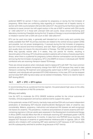 35
preferred NNRTI for women if there is potential for pregnancy or during the first trimester of
pregnancy. While there are conflicting data regarding an increased risk of hepatic toxicity in
women with CD4 counts between 250 and 350 cells/mm3, the panel found that there was limited
evidence to cause concern but still urged caution in the use of NVP in women with CD4 counts
of >250 cells/mm3 or in those with unknown CD4 cell counts. Close clinical monitoring (and
laboratory monitoring if feasible) during the first 12 weeks of therapy is recommended when NVP
is initiated in women with a CD4 cell count of 250−350 cells/mm3.
EFV can be used once daily, is generally well tolerated but is more costly and currently less
widely available than NVP. Its primary toxicities are related to the central nervous system (CNS)
and possible, but not proven teratogenicity, if received during the first trimester of pregnancy
(but not in the second and third trimesters), and rash. Rash is generally mild and self-resolving
and usually does not require the discontinuation of therapy. The CNS symptoms are common.
While they typically resolve after 2−4 weeks, they can persist for months, resulting in
discontinuation of the drug. EFV should be avoided in patients with a history of severe psychiatric
illness, when there is a potential for pregnancy (unless effective contraception can be assured)
and during the first trimester of pregnancy. EFV is the NNRTI of choice in individuals with TB/HIV
coinfection who are receiving rifampicin-based TB therapy.
There are clinical situations when individuals need to replace EFV with NVP. The most common
scenarios are when patients temporarily change from NVP to EFV because they need to take
rifampicin-containing TB treatment and subsequently switch back to NVP on completion of TB
treatment, and individuals with persistent EFV CNS intolerance. In this case, EFV can be stopped
and full-dose NVP (200 mg twice daily) can be started immediately. There is no need for lead-in
NVP dosing.(60,61)
14.7.	 AZT + 3TC + EFV option
In recommending this as a preferred first-line regimen, the panel placed high value on the utility
of EFV in the treatment of HIV/TB coinfection.
Efficacy and safety
Low (for AZT) to moderate (for EFV) GRADE evidence profiles for the critical outcomes of
mortality, clinical progression and serious adverse events support this option.
In the systematic review of AZT toxicity, low body mass and low CD4 cell count were independent
predicators of developing AZT-induced anaemia.(62,63) Background rates of anaemia vary
considerably. Malaria, pregnancy, malnutrition and advanced HIV disease are well-recognized
risk factors for anaemia. The prevalence, incidence and predictors of severe anaemia with AZT-
containing regimens in African adults were assessed in the Development of antiretroviral therapy
in Africa (DART) trial.(63) More than 6% of individuals receiving AZT developed grade 4 (ACTG
toxicity grading scale) anaemia by 12 months. In data from nine PEPFAR focus countries, 12%
stopped AZT because of anaemia or gastrointestinal intolerance.(64) In Uganda, 25% of 1029
patients who initiated a d4T-containing ART were switched to AZT because of d4T toxicity,(65)
and 5% subsequently switched to another drug because of AZT toxicity.
 