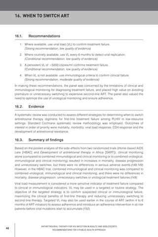 48
Antiretroviral therapy for HIV infection in adults and adolescents
Recommendations for a public health approach
16.1.	 Recommendations
1.	 Where available, use viral load (VL) to confirm treatment failure.
(Strong recommendation, low quality of evidence)
2.	 Where routinely available, use VL every 6 months to detect viral replication.
(Conditional recommendation, low quality of evidence)
3.	 A persistent VL of >5000 copies/ml confirms treatment failure.
(Conditional recommendation, low quality of evidence)
4.	 When VL is not available, use immunological criteria to confirm clinical failure.
(Strong recommendation, moderate quality of evidence)
In making these recommendations, the panel was concerned by the limitations of clinical and
immunological monitoring for diagnosing treatment failure, and placed high value on avoiding
premature or unnecessary switching to expensive second-line ART. The panel also valued the
need to optimize the use of virological monitoring and ensure adherence.
16.2.	 Evidence
A systematic review was conducted to assess different strategies for determining when to switch
antiretroviral therapy regimens for first-line treatment failure among PLHIV in low-resource
settings. Standard Cochrane systematic review methodology was employed. Outcomes of
interest in order of priority were mortality, morbidity, viral load response, CD4 response and the
development of antiretroviral resistance.
16.3.	 Summary of findings
Based on the pooled analysis of the side-effects from two randomized trials (Home-based AIDS
care [HBAC] and Development of antiretroviral therapy in Africa [DART]), clinical monitoring
alone (compared to combined immunological and clinical monitoring or to combined virological,
immunological and clinical monitoring) resulted in increases in mortality, disease progression
and unnecessary switches, but there were no differences in serious adverse events.(148,149)
However, in the HBAC trial, combined immunological and clinical monitoring was compared to
combined virological, immunological and clinical monitoring, and there were no differences in
mortality, disease progression, unnecessary switches or virological treatment failures.(148)
Viral load measurement is considered a more sensitive indicator of treatment failure compared
to clinical or immunological indicators. VL may be used in a targeted or routine strategy. The
objective of the targeted strategy is to confirm suspected clinical or immunological failure,
maximizing the clinical benefits of first-line therapy and reducing unnecessary switching to
second-line therapy. Targeted VL may also be used earlier in the course of ART (within 4 to 6
months of ART initiation) to assess adherence and introduce an adherence intervention in at-risk
patients before viral mutations start to accumulate.(150)
16.	When to switch ART
 
