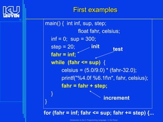 First examples
15

main() { int inf, sup, step;
float fahr, celsius;
inf = 0; sup = 300;
init
step = 20;
test

}

fahr = inf;
while (fahr <= sup) {
celsius = (5.0/9.0) * (fahr-32.0);
printf("%4.0f %6.1fn", fahr, celsius);
fahr = fahr + step;
}
increment

for (fahr = inf; fahr <= sup; fahr += step) {...
Introduction to the C Programming Language ( V De Florio)

 