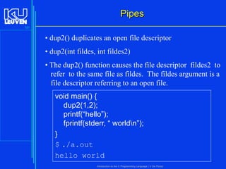 Pipes
151

• dup2() duplicates an open file descriptor
• dup2(int fildes, int fildes2)
• The dup2() function causes the file descriptor fildes2 to
refer to the same file as fildes. The fildes argument is a
file descriptor referring to an open file.

void main() {
dup2(1,2);
printf(“hello”);
fprintf(stderr, “ worldn”);
}
$ ./a.out
hello world
Introduction to the C Programming Language ( V De Florio)

 