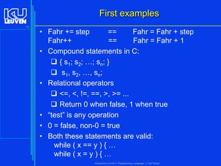 First examples
16

• Fahr += step
==
Fahr = Fahr + step
Fahr++
==
Fahr = Fahr + 1
• Compound statements in C:
 { s1; s2; …; sn; }
 s1, s2, …, sn;
• Relational operators
 <=, <, !=, ==, >, >= ...
 Return 0 when false, 1 when true
• “test” is any operation
• 0 = false, non-0 = true
• Both these statements are valid:
while ( x == y ) { …
while ( x = y ) { …
Introduction to the C Programming Language ( V De Florio)

 