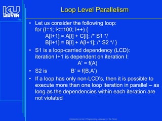 Loop Level Parallelism
165

• Let us consider the following loop:
for (I=1; I<=100; I++) {
A[I+1] = A[I] + C[I]; /* S1 */
B[I+1] = B[I] + A[I+1]; /* S2 */ }
• S1 is a loop-carried dependency (LCD):
iteration I+1 is dependent on iteration I:
A’ = f(A)
• S2 is
B’ = f(B,A’)
• If a loop has only non-LCD’s, then it is possible to
execute more than one loop iteration in parallel – as
long as the dependencies within each iteration are
not violated

Introduction to the C Programming Language ( V De Florio)

 