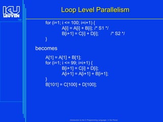Loop Level Parallelism
168

for (i=1; i <= 100; i=i+1) {
A[i] = A[i] + B[i]; /* S1 */
B[i+1] = C[i] + D[i];
/* S2 */
}

becomes
A[1] = A[1] + B[1];
for (i=1; i <= 99; i=i+1) {
B[i+1] = C[i] + D[i];
A[i+1] = A[i+1] + B[i+1];
}
B[101] = C[100] + D[100];

Introduction to the C Programming Language ( V De Florio)

 