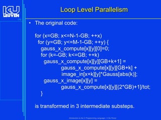 Loop Level Parallelism
170

• The original code:
for (x=GB; x<=N-1-GB; ++x)
for (y=GB; y<=M-1-GB; ++y) {
gauss_x_compute[x][y][0]=0;
for (k=-GB; k<=GB; ++k)
gauss_x_compute[x][y][GB+k+1] =
gauss_x_compute[x][y][GB+k] +
image_in[x+k][y]*Gauss[abs(k)];
gauss_x_image[x][y] =
gauss_x_compute[x][y][(2*GB)+1]/tot;
}
is transformed in 3 intermediate substeps.
Introduction to the C Programming Language ( V De Florio)

 