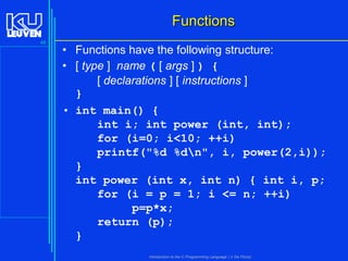 Functions
48

• Functions have the following structure:
• [ type ] name ( [ args ] ) {
[ declarations ] [ instructions ]
}
• int main() {
int i; int power (int, int);
for (i=0; i<10; ++i)
printf("%d %dn", i, power(2,i));
}
int power (int x, int n) { int i, p;
for (i = p = 1; i <= n; ++i)
p=p*x;
return (p);
}
Introduction to the C Programming Language ( V De Florio)

 