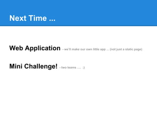 Next Time ...
Web Application - we’ll make our own little app ... (not just a static page)
Mini Challenge! - two teams …. ;)
 