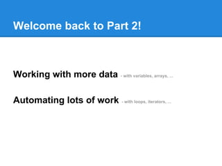 Welcome back to Part 2!
Working with more data - with variables, arrays, ...
Automating lots of work - with loops, iterators, ...
 