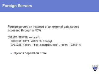 Foreign Servers




  Foreign server: an instance of an external data source
  accessed through a FDW

  CREATE SERVER extradb
    FOREIGN DATA WRAPPER foosql
    OPTIONS (host 'foo.example.com', port '2345');

      Options depend on FDW.
 