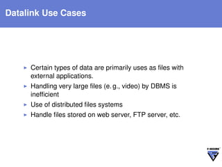 Datalink Use Cases




     Certain types of data are primarily uses as ﬁles with
     external applications.
     Handling very large ﬁles (e. g., video) by DBMS is
     inefﬁcient
     Use of distributed ﬁles systems
     Handle ﬁles stored on web server, FTP server, etc.
 