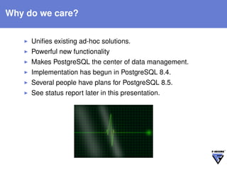 Why do we care?


     Uniﬁes existing ad-hoc solutions.
     Powerful new functionality
     Makes PostgreSQL the center of data management.
     Implementation has begun in PostgreSQL 8.4.
     Several people have plans for PostgreSQL 8.5.
     See status report later in this presentation.
 