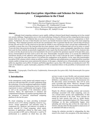 1
Homomorphic Encryption Algorithms and Schemes for Secure
Computations in the Cloud
Majedah Alkharji1
, Hang Liu2
1
Ph.D. Student, Electrical Engineering and Computer Science
CUA, Washington, DC, 32alkharji@CUA.edu
2
Associate Professor, Electrical Engineering and Computer Science
CUA, Washington, DC, liuh@CUA.edu
Abstract
Although cloud computing continues to grow rapidly, shifting to Internet-based shared computing service has created
new security challenge. Organizations move to the cloud technology looking for efficient and fast computing but data security
remains their top concern. Confidential data are prone to leak because of modern trend to outsource computations to third-
parties. Furthermore, the issue of data breaches can remove any benefits businesses make by moving to the cloud computing
technology. Three important questions must be put into consideration: How to guarantee that the user’s private data will always
be kept safe and secure? Can the cloud service provider be reliable to store and process client’s private data confidentially? Is
it possible to ensure that even if the cloud provider have been attacked, client’s confidential data will not be stolen or reused?
To provide better data protection during the communication and storage process, many cryptographic algorithms have already
been used, but these methods are practically inapplicable as they require that the data needs to be visible to the cloud provider,
in order to do that, the private key has to be transmitted to the server to perform the operations required. In the past thirty years,
privacy homomorphism has been used to solves this issue. Homomorphic encryption allows us to execute the arithmetical
calculations directly on the ciphertext while keeping the secret key that is used to decrypt the result. In addition to preserve
privacy, it provides the exact same result as if we perform the computations on the plaintext. So far, many fully homomorphic
encryption (FHE) schemes which evaluate an arbitrary number of additions and multiplications are implemented but researches
remains unable to design more secure and powerful schemes. In this paper, a detailed survey of homomorphic encryption using
public key algorithms such as RSA, El-Gamal, and Paillier algorithms is given, then, FHE schemes are introduced as well. This
work can be helpful as a guide of principles, properties of FHE as researchers believe in the possibility of advancement in the
FHE area.
Keywords Cryptography, Cloud Security, Confidentiality, Homomorphic Encryption (HE), Fully Homomorphic Encryption
Schemes (FHE).
1. Introduction
In the contemporary world, internet and computer usage is
on the rise with more than 90% of world’s population using
this technology. Given the heightened application of public
cloud and internet in data warehousing, security is a prime
requirement to ensure confidentiality and integrity of data
as well as the accessibility of the information system
resources. Hence, the improvement in statistical and
computational techniques for machine learning linked with
the emergence of powerful, cloud-based computing
platforms in the last ten years.
By cloud computing we mean: providing on-demand
network access of IT sharing computing resources (e.g.,
servers, storage applications, and networks) using IT
components (e.g., hardware, and software) via internet or
private network [1]. Cloud computing, which entails
provision of applications offered by third party cloud
service providers (CSP) such as Microsoft, is used by IT
professionals as a platform on which they can offer
services to users in more flexible, and convenient manner
[34]. Data storing on remote servers rather than in-house is
definitely a cost-effective [13]. Also, by transmission into
the data-centric cloud environment, data will be more
easily accessible than before. Moreover, through Cloud
Service Provider (CSP), a user can store data into a package
of cloud servers that enhances interaction.
Despite the efficient computing solution and economic
advantages associated with cloud computing, users are
very worried about security and confidentiality of data
stored and processed in the cloud. Those concerns are
caused by some security risks such as: insider threats,
security breach, and potential hackers [19]. These security
Challenges on the data confidentiality happen when
uploading and retrieving data to/from the cloud (data in
motion), and also when the data located in cloud servers of
an untrusted CSP (data at rest) [12].
Among the solutions provided in safeguarding the data
stored in the cloud is the encryption of the data making it
 