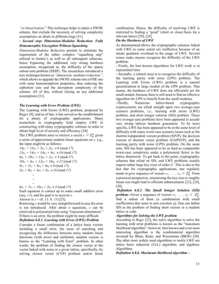 13
“re-linearization.” This technique helps to attain a SWHE
scheme, that exclude the necessity of solving complexity
assumptions on ideals in different rings [31].  
- Second step: Dimension-Modulus Reduction: Fully
Homomorphic Encryption Without Squashing
Dimension-Modulus Reduction permits to eliminate the
requirement of the rather complex “squashing step”
utilized in Gentry’s as well as all subsequent solutions,
hence bypassing the additional very strong hardness
assumption, recognized as, the difficulty of the sparse
subset-sum problem (SSSP). The researchers introduced a
new technique known as “dimension- modulus reduction”,
which allows to upgrade the SWHE scheme into a FHE one
with same homomorphism properties, thus reducing the
ciphertext size and the decryption complexity of the
scheme. All of this, without relying on any additional
assumptions [31].  
The Learning with Error Problem (LWE)
The Learning with Errors (LWE) problem, proposed by
Regev [9], and as of late, it has served as the establishment
for a plenty of cryptographic applications. Many
researchers in cryptography field employ LWE in
constructing with many cryptographic schemes in order to
obtain high level of security and efficiency [24].
The LWE problem aims to retrieve a secret s ∈ 𝑍 𝑞
𝑛
given
a series of approximate random linear equations on s. e.g.,
the input might be as follows:
14s1 + 15s2 + 5s3 + 2s4  8 (mod 17)
13s1 + 14s2 + 14s3 + 6s4  16 (mod 17)
6s1 + 10s2 + 13s3 + 1s4  3 (mod 17)
10s1 + 4s2 + 12s3 + 16s4  12 (mod 17)
9s1 + 5s2 + 9s3 + 6s4  9 (mod 17)
3s1 + 6s2 + 4s3 + 5s4  16 (mod 17)
.
.
.
6s1 + 7s2 + 16s3 + 2s4  3 (mod 17)
Each equation is correct up to some small additive error
(say, ±1), and his goal is to recover s.
Answer is s = (0, 13, 9, 11) [23].
Retrieving s would be very straightforward in case the error
is not introduced. After about n equations, s can be
retrieved in polynomial time using “Gaussian elimination.”
If there is an error, the problem might be more difficult.
Definition 6.8.1. Learning with Error (LWE) Problem
Consider a linear combination of a lattice basis vectors
including a small error, the issue of searching and
recognizing the difference between noisy random linear
functions (with error) and uniformly random vectors is
known as the “Learning with Error” problem. In other
words, the problem of finding the closest vector to the
vector linked with noise in a given lattice, specifically, by
solving closest vector (CVP) problem and/or linear
combination. Hence, the difficulty of resolving LWE is
restricted to finding a “good” (short or close) basis for a
relevant lattice [29], [24].
On the Hardness of LWE
As demonstrated above, the cryptographic schemes linked
with LWE to some extent are ineffective because of an
innate quadratic overhead in the usage of LWE. Several
issues make anyone recognize the difficulty of the LWE
problem:
- Firstly, the best known algorithms for LWE work is in
exponential time.
- Secondly, a related issue is to recognize the difficulty of
the learning parity with noise (LPN) problem. The
Learning with Errors (LWE) problem is a natural
generalization to large moduli of the LPN problem. That
means, the hardness of LWE does not efficiently act for
small moduli, because there is still need to find an effective
algorithm for LPN to benefit from the small modulus.
-Thirdly, Numerous lattice-based cryptographic
cryptosystems are relied straight upon two average-case
scenario problems, i.e., learning with errors (LWE)
problem, and short integer solution (SIS) problem. These
two average-case problems have been appeared to accede
very strong lattices hardness guarantees. To be more
specific, LWE has been appeared to be at the same level of
difficulty with many worst-case scenario issues such as the
shortest independent vectors problem (SIVP), the decision
version of shortest vector problem (GAPSVP), and the
learning parity with noise (LPN) problem. On the same
note, SIS has been appeared to be as hard as comparable
worst-case complexity under a polynomial factor in the
lattice dimension. To get back to the point, cryptographic
schemes that relied on SIS, and LWE problems usually
require rather large key sizes of order n2
. This is due to the
fact that for cryptographic applications, one regularly
needs to give sequence of vectors v1, . . . , vn ∈ 𝑍 𝑞
𝑛
. From
a practical perspective, minimizing the key size to roughly
linear size might lead to efficient enhancements [23], [24],
[30].
Definition 6.8.2. The Small Integer Solution (SIS)
problem- Given a sequence of vectors v1, . . . , vn ∈ 𝑍 𝑞
𝑛
,
find a subset of them (a combination with small
coefficients) that sums to zero (modulo q). One can define
SIS as the problem of finding short vectors in a random
lattice or code.
Algorithms for Solving the LWE problem
According to Regv [23], the naïve algorithm to solve the
learning with error problems is known as the “maximum
likelihood algorithm”, however, best known and even most
interesting algorithm is the combinatorial algorithm
invented by Blum, Kalai, and Wasserman (BKW) [30].
The other most widely used algorithms to tackle LWE are
lattice basis reduction (LLL) algorithm, and algebraic
Algorithms.
Definition 6.8.6. Maximum likelihood algorithm -
 