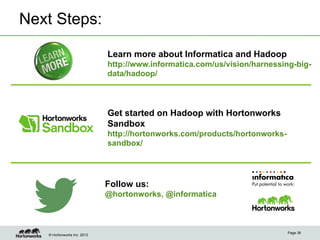 © Hortonworks Inc. 2013
Next Steps:
Page 36
Learn more about Informatica and Hadoop
http://www.informatica.com/us/vision/harnessing-big-
data/hadoop/
Get started on Hadoop with Hortonworks
Sandbox
http://hortonworks.com/products/hortonworks-
sandbox/
Follow us:
@hortonworks, @informatica
 