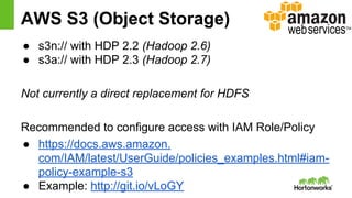 AWS S3 (Object Storage)
● s3n:// with HDP 2.2 (Hadoop 2.6)
● s3a:// with HDP 2.3 (Hadoop 2.7)
Not currently a direct replacement for HDFS
Recommended to configure access with IAM Role/Policy
● https://docs.aws.amazon.
com/IAM/latest/UserGuide/policies_examples.html#iam-
policy-example-s3
● Example: http://git.io/vLoGY
 