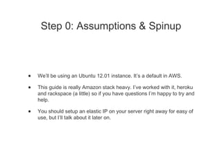 Step 0: Assumptions & Spinup
• We’ll be using an Ubuntu 12.01 instance. It’s a default in AWS.
• This guide is really Amazon stack heavy. I’ve worked with it, heroku
and rackspace (a little) so if you have questions I’m happy to try and
help.
• You should setup an elastic IP on your server right away for easy of
use, but I’ll talk about it later on.
 