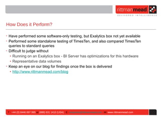 How Does it Perform?

• Have performed some software-only testing, but Exalytics box not yet available
• Performed some standalone testing of TimesTen, and also compared TimesTen
  queries to standard queries
• Difficult to judge without
   ‣ Running on an Exalytics box - BI Server has optimizations for this hardware
   ‣ Representative data volumes
• Keep an eye on our blog for findings once the box is delivered
   ‣ http://www.rittmanmead.com/blog




 T : +44 (0) 8446 697 995 or (888) 631 1410 (USA) E : enquiries@rittmanmead.com W: www.rittmanmead.com
 