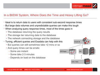 In a BI/DW System, Where Does the Time and Heavy Lifting Go?

• Ideal is to return data to users with consistent sub-second response times
• But large data volumes and unpredictable queries can make this tough
• When analyzing query response times, most of the times goes in
   ‣ The database returning the query results
   ‣ The storage tier returning data to the database
   ‣ The network connecting storage and the database
• Tuning, efficient queries and Exadata can help with this           Oracle BI

   ‣ But queries can still sometimes take >2 mins or so
   ‣ And query times can be erratic
      - Some are instant                                 ERP/Apps           DW

      - Some take 2-3 minutes
      - Depends on load on the database
                                                                                       SAN / NAS




 T : +44 (0) 8446 697 995 or (888) 631 1410 (USA) E : enquiries@rittmanmead.com W: www.rittmanmead.com
 