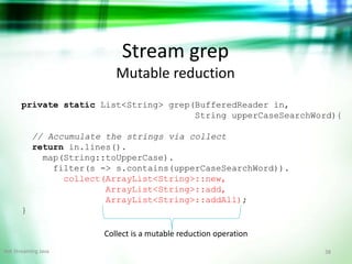 38Hot Streaming Java
Stream grep
Mutable reduction
private static List<String> grep(BufferedReader in,
String upperCaseSearchWord){
// Accumulate the strings via collect
return in.lines().
map(String::toUpperCase).
filter(s -> s.contains(upperCaseSearchWord)).
collect(ArrayList<String>::new,
ArrayList<String>::add,
ArrayList<String>::addAll);
}
Collect is a mutable reduction operation
 