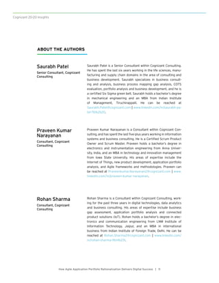 Saurabh Patel
Senior Consultant, Cognizant
Consulting
Praveen Kumar
Narayanan
Consultant, Cognizant
Consulting
Rohan Sharma
Consultant, Cognizant
Consulting
Saurabh Patel is a Senior Consultant within Cognizant Consulting.
He has spent the last six years working in the life sciences, manu-
facturing and supply chain domains in the area of consulting and
business development. Saurabh specializes in business consult-
ing and analysis, business process mapping gap analysis, COTS
evaluation, portfolio analysis and business development, and he is
a certified Six Sigma green belt. Saurabh holds a bachelor’s degree
in mechanical engineering and an MBA from Indian Institute
of Management, Tiruchirappalli. He can be reached at
Saurabh.Patel@cognizant.com | www.linkedin.com/in/saurabh-pa-
tel-761b2b20.
Praveen Kumar Narayanan is a Consultant within Cognizant Con-
sulting, and has spent the last five-plus years working in information
systems and business consulting. He is a Certified Scrum Product
Owner and Scrum Master. Praveen holds a bachelor’s degree in
electronics and instrumentation engineering from Anna Univer-
sity, India, and an MBA in technology and innovation management
from Iowa State University. His areas of expertise include the
Internet of Things, new product development, application portfolio
analysis, and Agile frameworks and methodologies. Praveen can
be reached at Praveenkumar.Narayanan2@cognizant.com | www.
linkedin.com/in/praveen-kumar-narayanan.
Rohan Sharma is a Consultant within Cognizant Consulting, work-
ing for the past three years in digital technologies, data analytics
and business consulting. His areas of expertise include business
gap assessment, application portfolio analysis and connected
product solutions (IoT). Rohan holds a bachelor’s degree in elec-
tronics and communication engineering from LNM Institute of
Information Technology, Jaipur, and an MBA in international
business from Indian Institute of Foreign Trade, Delhi. He can be
reached at Rohan.Sharma2@cognizant.com | www.linkedin.com/
in/rohan-sharma-9b14b231.
ABOUT THE AUTHORS
Cognizant 20-20 Insights
How Agile Application Portfolio Rationalization Delivers Digital Success | 11
 